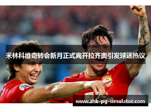 米林科维奇转会新月正式离开拉齐奥引发球迷热议 米林科维奇转会新月正式离开拉齐奥引发球迷热议